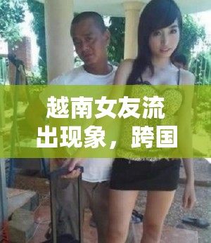 越南女友流出現(xiàn)象，跨國戀情中的文化碰撞與情感紐帶