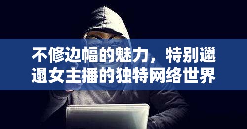 不修邊幅的魅力，特別邋遢女主播的獨(dú)特網(wǎng)絡(luò)世界