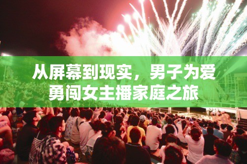 從屏幕到現(xiàn)實，男子為愛勇闖女主播家庭之旅