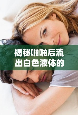 揭秘啪啪后流出白色液體的奧秘，健康、性愛與私密健康的平衡