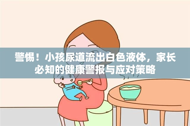 警惕！小孩尿道流出白色液體，家長(zhǎng)必知的健康警報(bào)與應(yīng)對(duì)策略