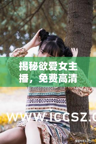 揭秘欲愛(ài)女主播，免費(fèi)高清視頻的誘惑與真相