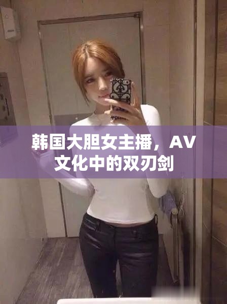 韓國(guó)大膽女主播，AV文化中的雙刃劍