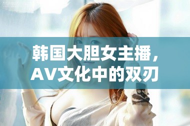 韓國(guó)大膽女主播，AV文化中的雙刃劍