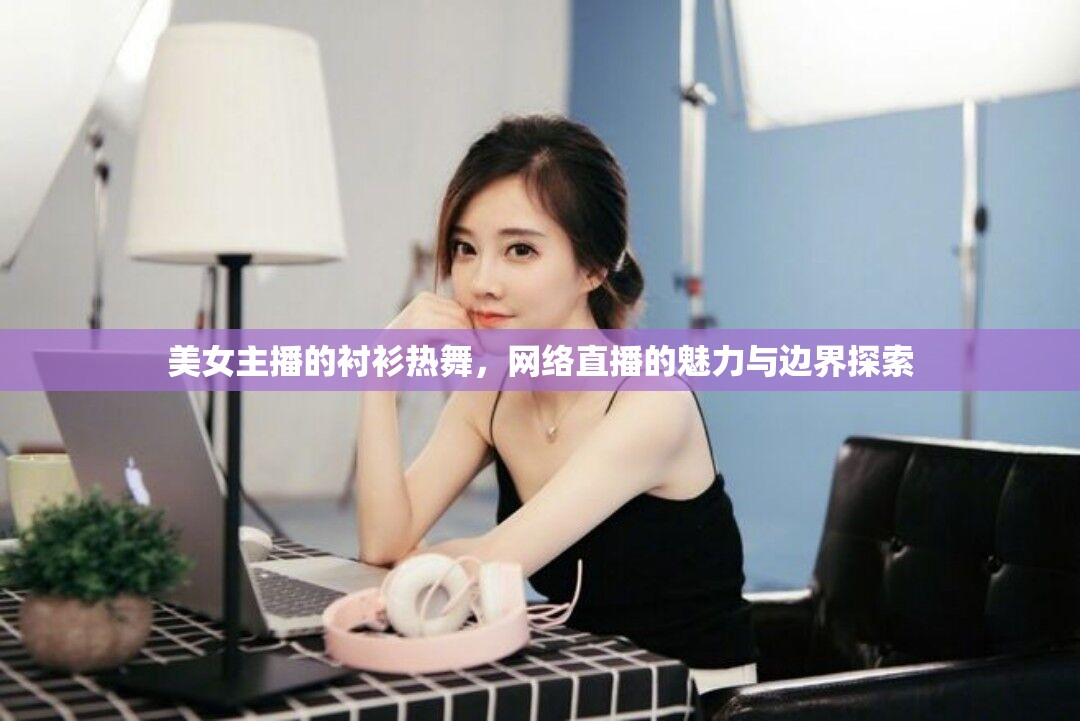 美女主播的襯衫熱舞，網(wǎng)絡(luò)直播的魅力與邊界探索