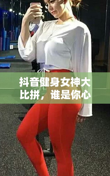 抖音健身女神大比拼，誰是你心中的最佳選擇？