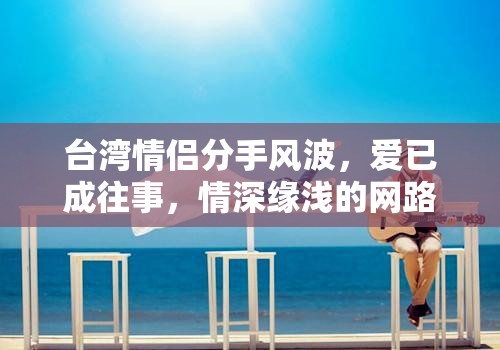 臺灣情侶分手風波，愛已成往事，情深緣淺的網路漣漪