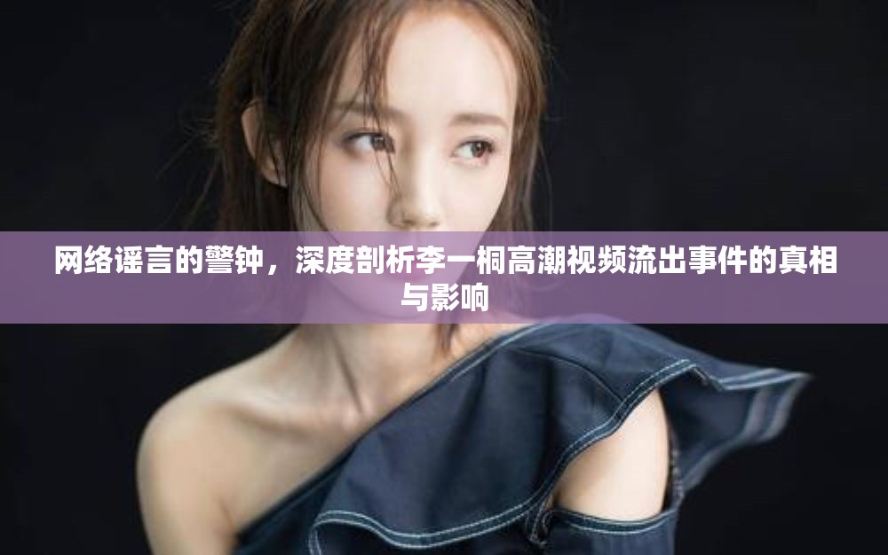 網(wǎng)絡(luò)謠言的警鐘，深度剖析李一桐高潮視頻流出事件的真相與影響