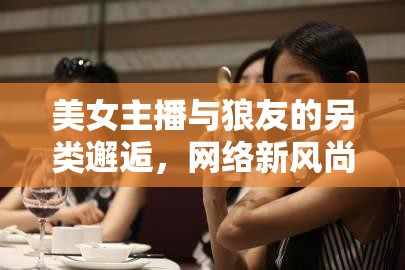 美女主播與狼友的另類邂逅，網(wǎng)絡(luò)新風(fēng)尚的獨(dú)特交匯