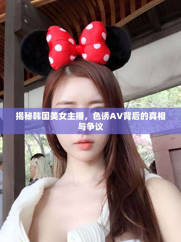 揭秘韓國(guó)美女主播，色誘AV背后的真相與爭(zhēng)議