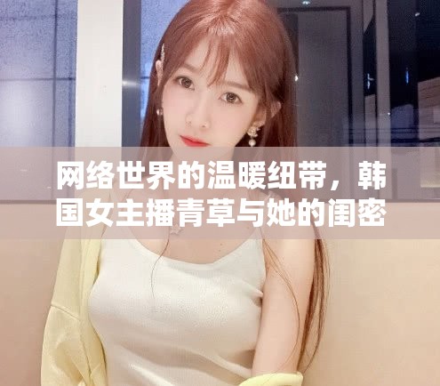 網(wǎng)絡(luò)世界的溫暖紐帶，韓國女主播青草與她的閨密