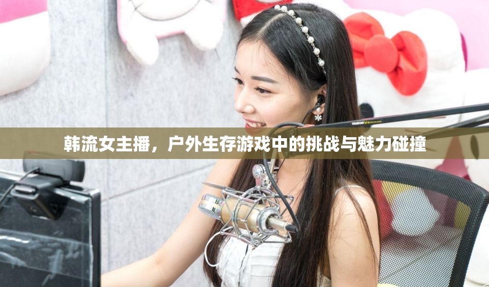 韓流女主播，戶外生存游戲中的挑戰(zhàn)與魅力碰撞