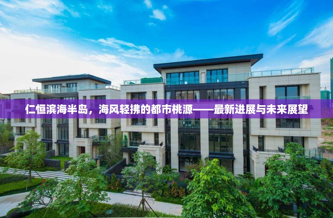 仁恒濱海半島，海風(fēng)輕拂的都市桃源——最新進(jìn)展與未來(lái)展望