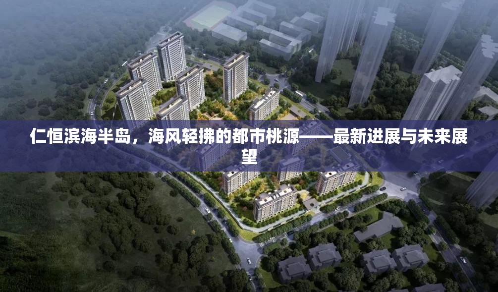 仁恒濱海半島，海風(fēng)輕拂的都市桃源——最新進(jìn)展與未來(lái)展望