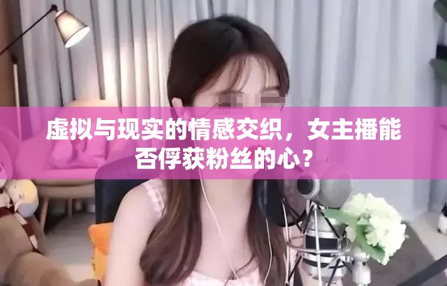 虛擬與現(xiàn)實的情感交織，女主播能否俘獲粉絲的心？