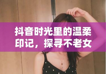 抖音時(shí)光里的溫柔印記，探尋不老女神——老女主播的魅力之旅