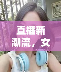 直播新潮流，女主播的現(xiàn)場歌唱自拍與網(wǎng)絡(luò)風(fēng)尚的魅力與挑戰(zhàn)