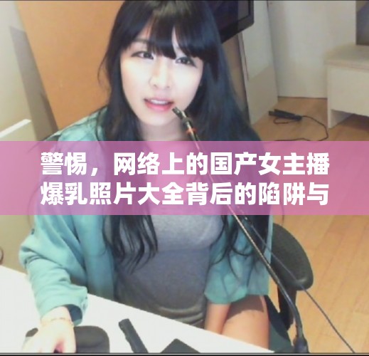 警惕，網(wǎng)絡(luò)上的國(guó)產(chǎn)女主播爆乳照片大全背后的陷阱與風(fēng)險(xiǎn)