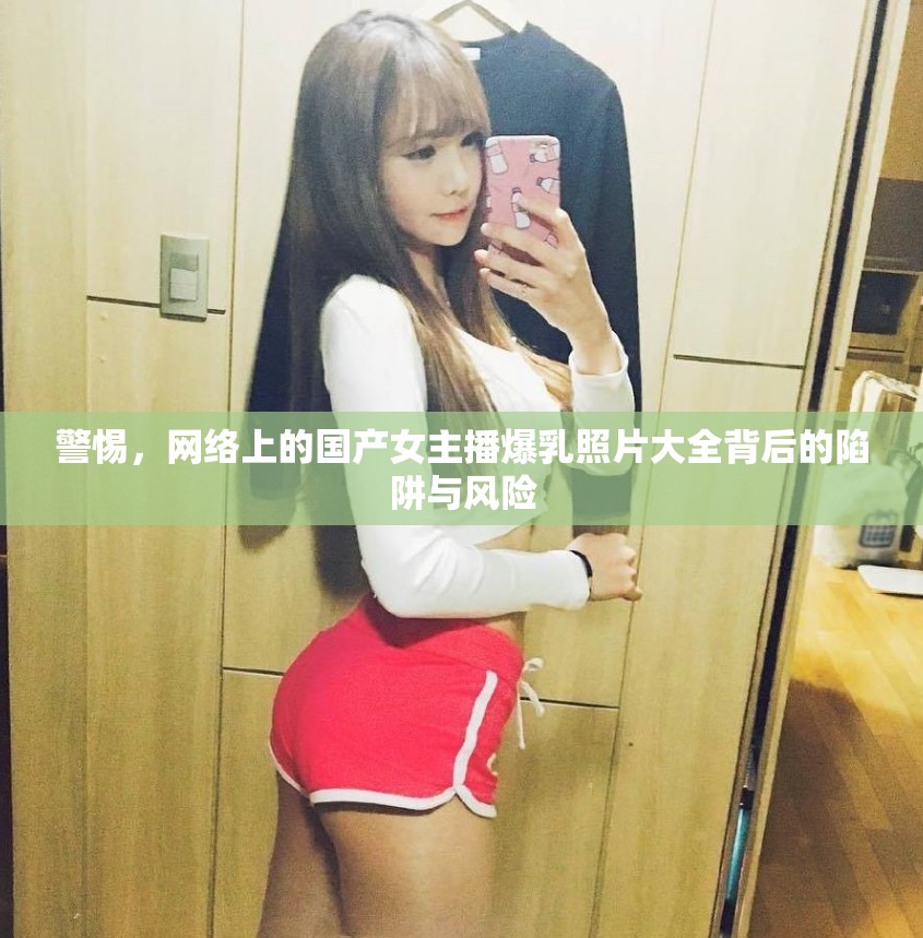 警惕，網(wǎng)絡(luò)上的國(guó)產(chǎn)女主播爆乳照片大全背后的陷阱與風(fēng)險(xiǎn)