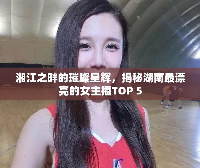湘江之畔的璀璨星輝，揭秘湖南最漂亮的女主播TOP 5