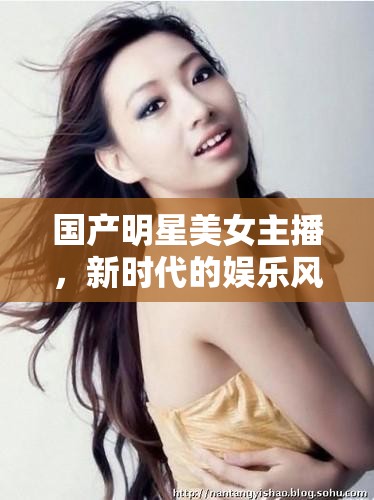 國(guó)產(chǎn)明星美女主播，新時(shí)代的娛樂風(fēng)尚與文化現(xiàn)象