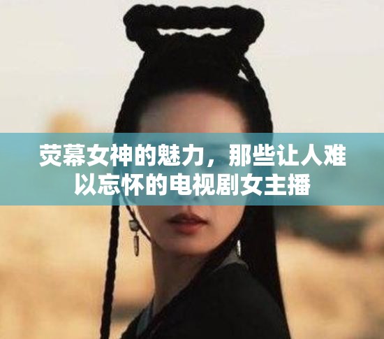 熒幕女神的魅力，那些讓人難以忘懷的電視劇女主播