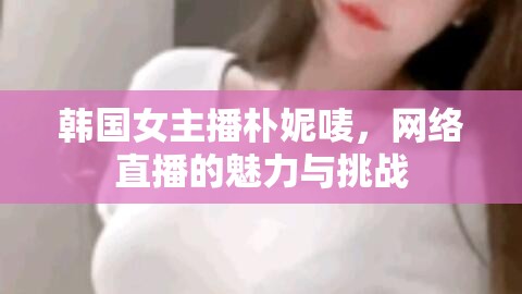 韓國女主播樸妮嘜，網(wǎng)絡(luò)直播的魅力與挑戰(zhàn)