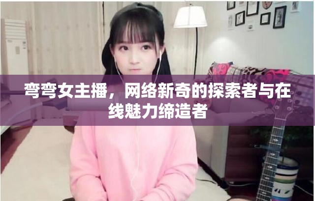 彎彎女主播，網(wǎng)絡(luò)新奇的探索者與在線魅力締造者