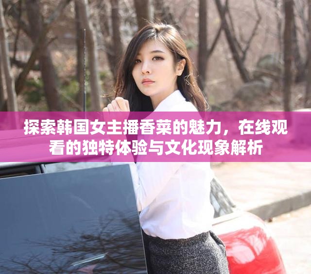 探索韓國女主播香菜的魅力，在線觀看的獨特體驗與文化現(xiàn)象解析