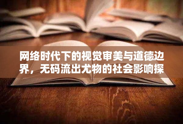 網(wǎng)絡(luò)時代下的視覺審美與道德邊界，無碼流出尤物的社會影響探討