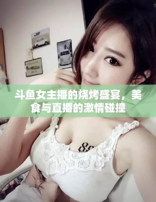 斗魚女主播的燒烤盛宴，美食與直播的激情碰撞