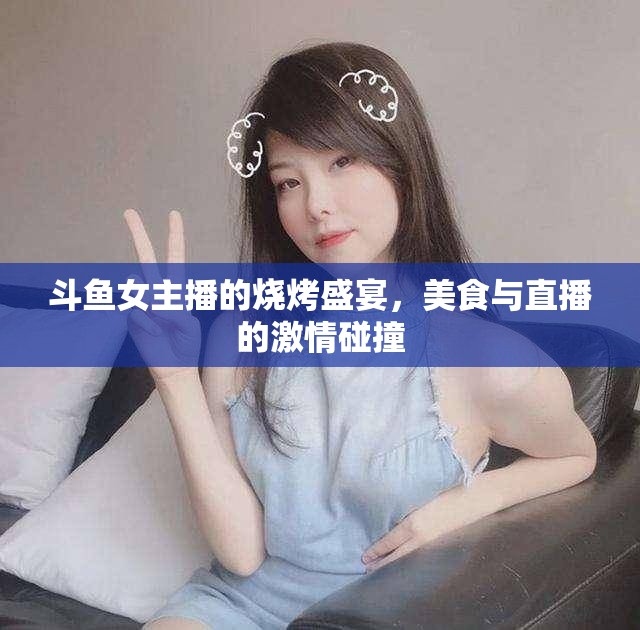 斗魚女主播的燒烤盛宴，美食與直播的激情碰撞