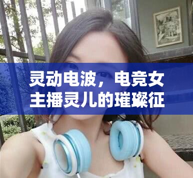 靈動(dòng)電波，電競女主播靈兒的璀璨征途
