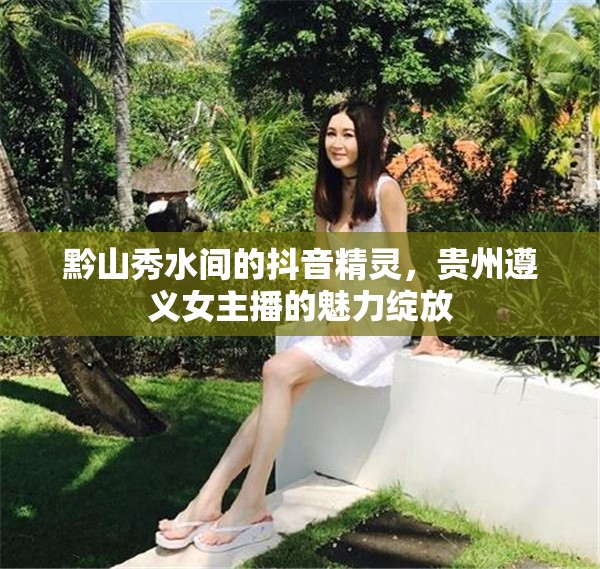 黔山秀水間的抖音精靈，貴州遵義女主播的魅力綻放