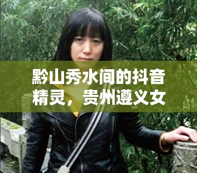 黔山秀水間的抖音精靈，貴州遵義女主播的魅力綻放
