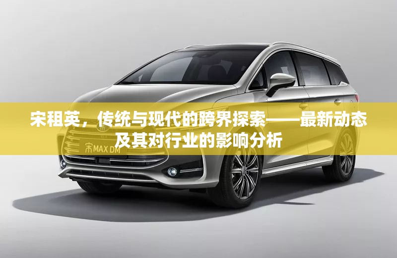 宋租英，傳統(tǒng)與現(xiàn)代的跨界探索——最新動態(tài)及其對行業(yè)的影響分析