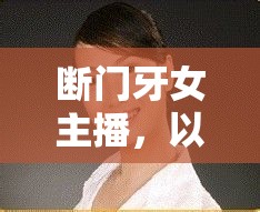 斷門牙女主播，以堅韌微笑，綻放獨特魅力