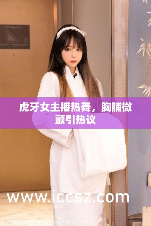 虎牙女主播熱舞，胸脯微顫引熱議