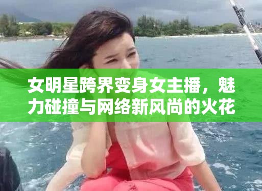 女明星跨界變身女主播，魅力碰撞與網(wǎng)絡(luò)新風(fēng)尚的火花