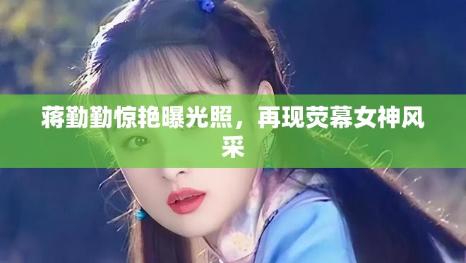 蔣勤勤驚艷曝光照，再現(xiàn)熒幕女神風(fēng)采