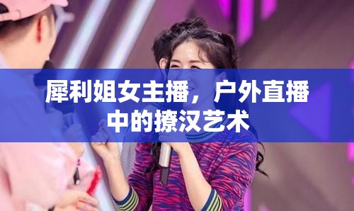 犀利姐女主播，戶外直播中的撩漢藝術(shù)