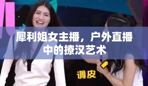 犀利姐女主播，戶外直播中的撩漢藝術(shù)