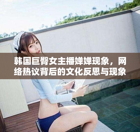 韓國巨臀女主播嬋嬋現(xiàn)象，網(wǎng)絡熱議背后的文化反思與現(xiàn)象解析