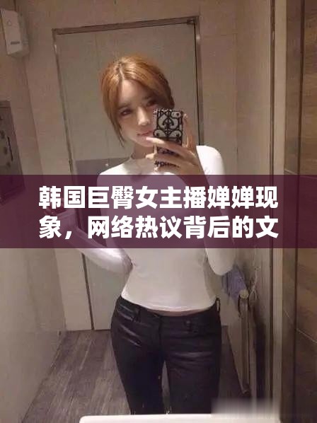 韓國巨臀女主播嬋嬋現(xiàn)象，網(wǎng)絡熱議背后的文化反思與現(xiàn)象解析