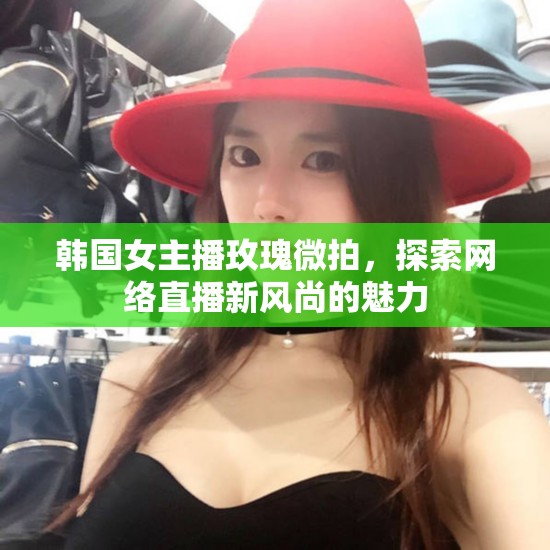 韓國女主播玫瑰微拍，探索網(wǎng)絡直播新風尚的魅力
