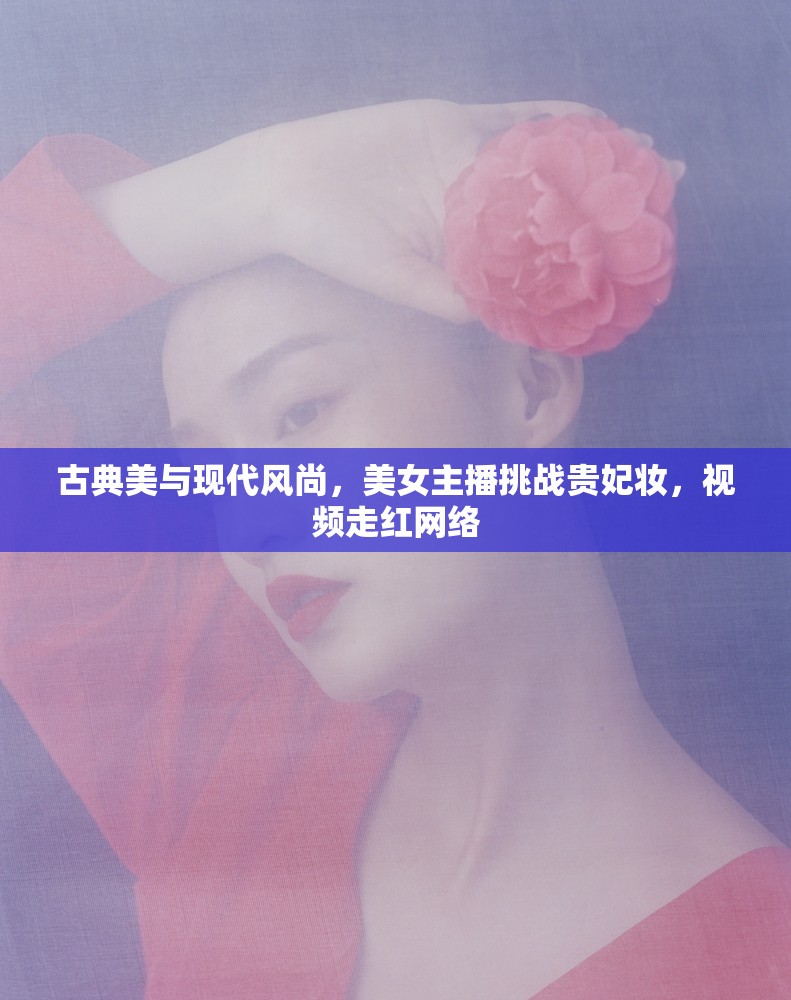 古典美與現(xiàn)代風(fēng)尚，美女主播挑戰(zhàn)貴妃妝，視頻走紅網(wǎng)絡(luò)