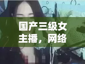 國產(chǎn)三級女主播，網(wǎng)絡(luò)直播的多元視角與文化探討