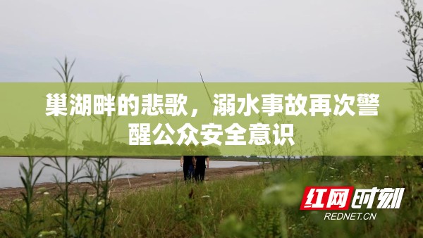 巢湖畔的悲歌，溺水事故再次警醒公眾安全意識
