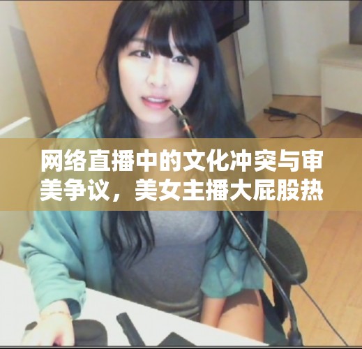 網(wǎng)絡(luò)直播中的文化沖突與審美爭議，美女主播大屁股熱舞的雙刃劍