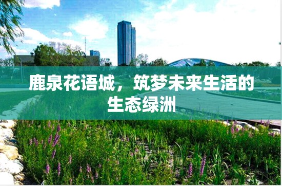 鹿泉花語城，筑夢未來生活的生態(tài)綠洲